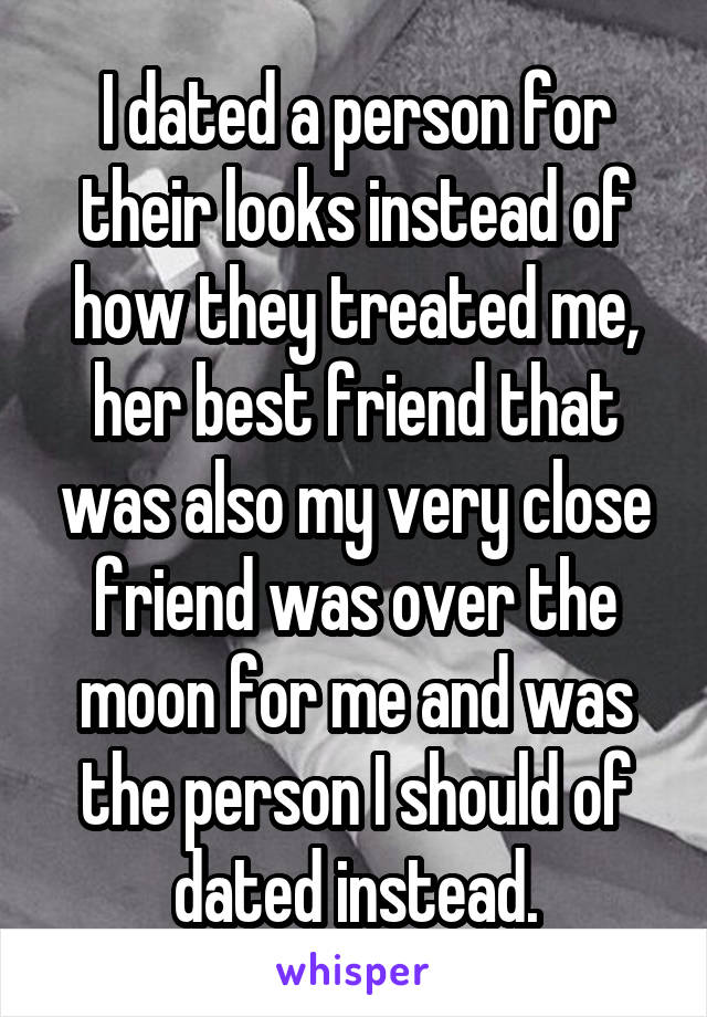 I dated a person for their looks instead of how they treated me, her best friend that was also my very close friend was over the moon for me and was the person I should of dated instead.