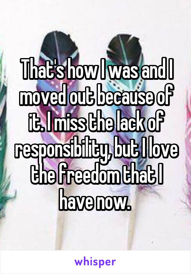 That's how I was and I moved out because of it. I miss the lack of responsibility, but I love the freedom that I have now. 