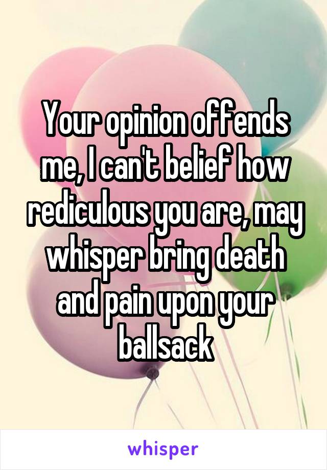 Your opinion offends me, I can't belief how rediculous you are, may whisper bring death and pain upon your ballsack