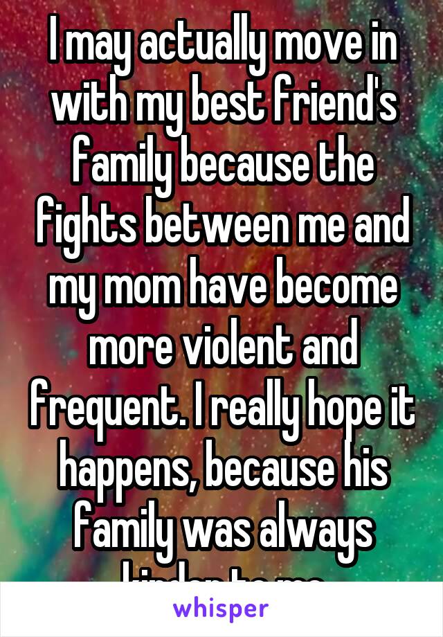 I may actually move in with my best friend's family because the fights between me and my mom have become more violent and frequent. I really hope it happens, because his family was always kinder to me