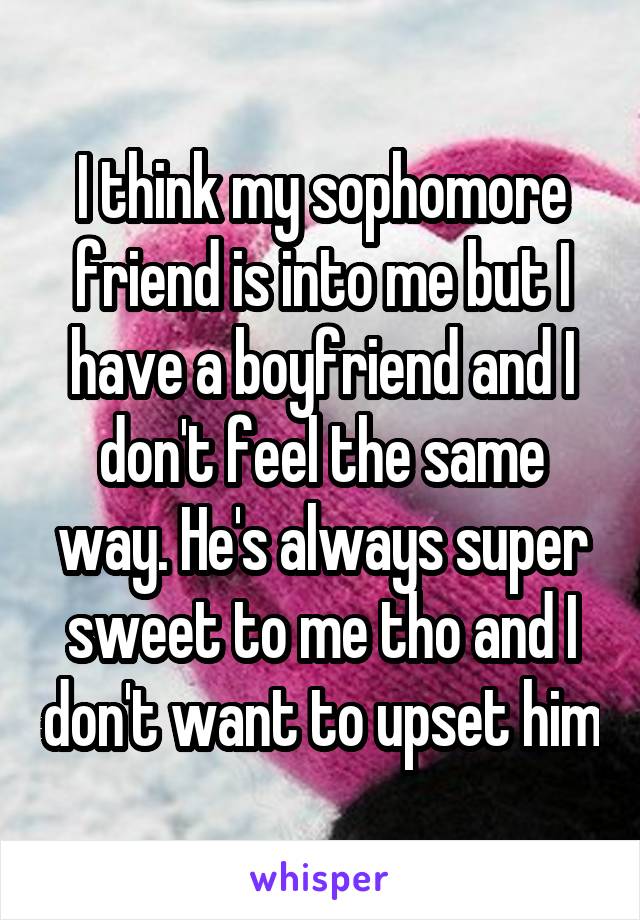 I think my sophomore friend is into me but I have a boyfriend and I don't feel the same way. He's always super sweet to me tho and I don't want to upset him