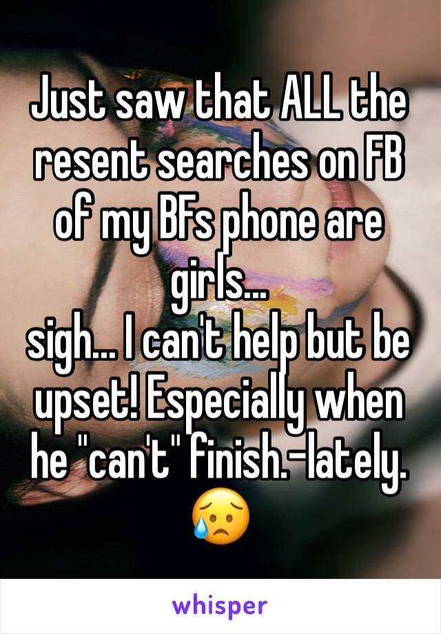 Just saw that ALL the resent searches on FB of my BFs phone are girls...
sigh... I can't help but be upset! Especially when he "can't" finish.-lately. 😥