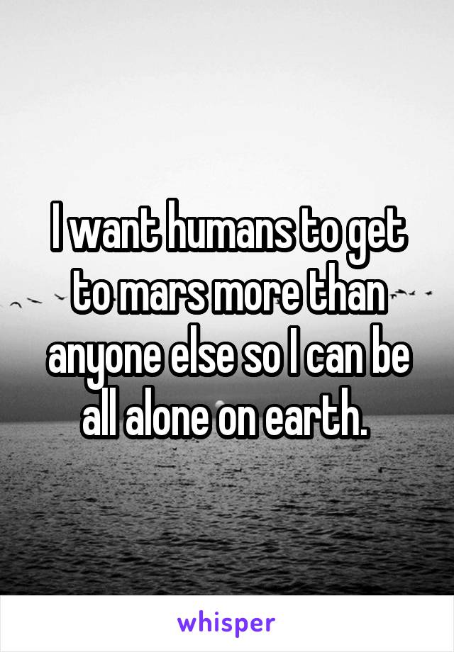 I want humans to get to mars more than anyone else so I can be all alone on earth. 