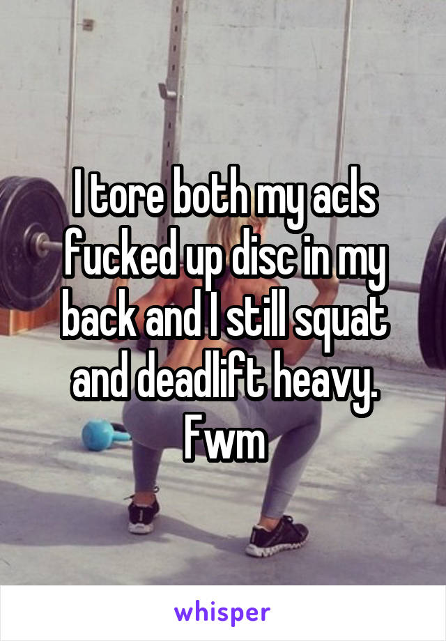 I tore both my acls fucked up disc in my back and I still squat and deadlift heavy. Fwm