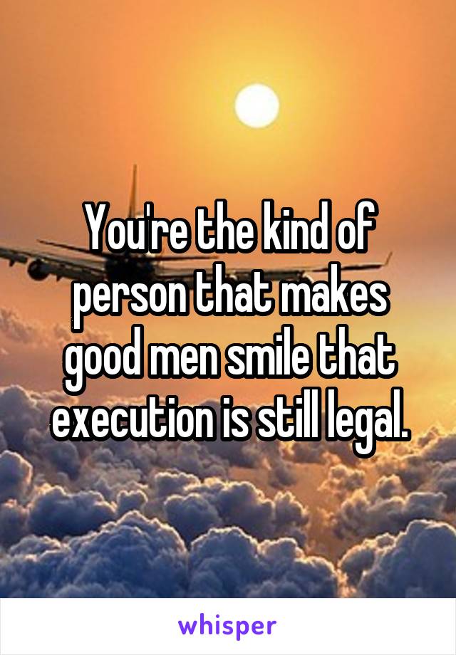You're the kind of person that makes good men smile that execution is still legal.
