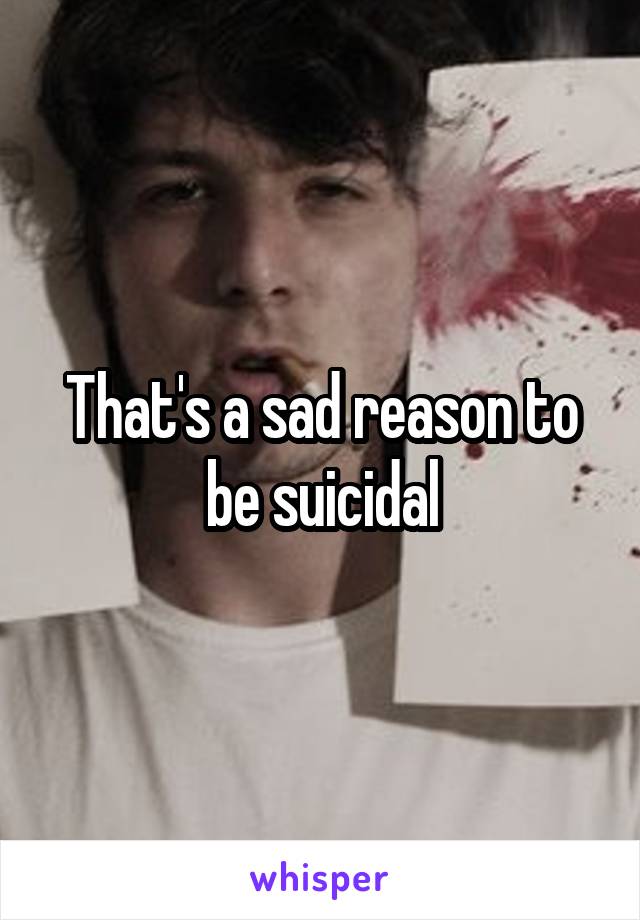 That's a sad reason to be suicidal