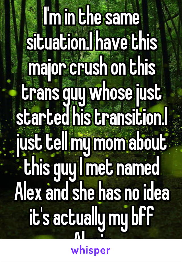 I'm in the same situation.I have this major crush on this trans guy whose just started his transition.I just tell my mom about this guy I met named Alex and she has no idea it's actually my bff Alexis