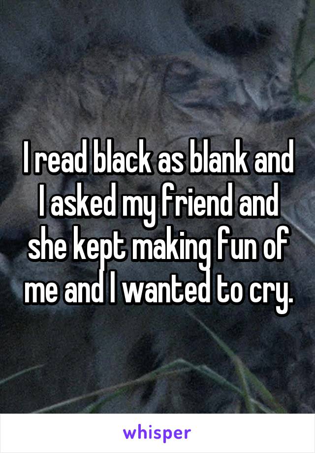 I read black as blank and I asked my friend and she kept making fun of me and I wanted to cry.