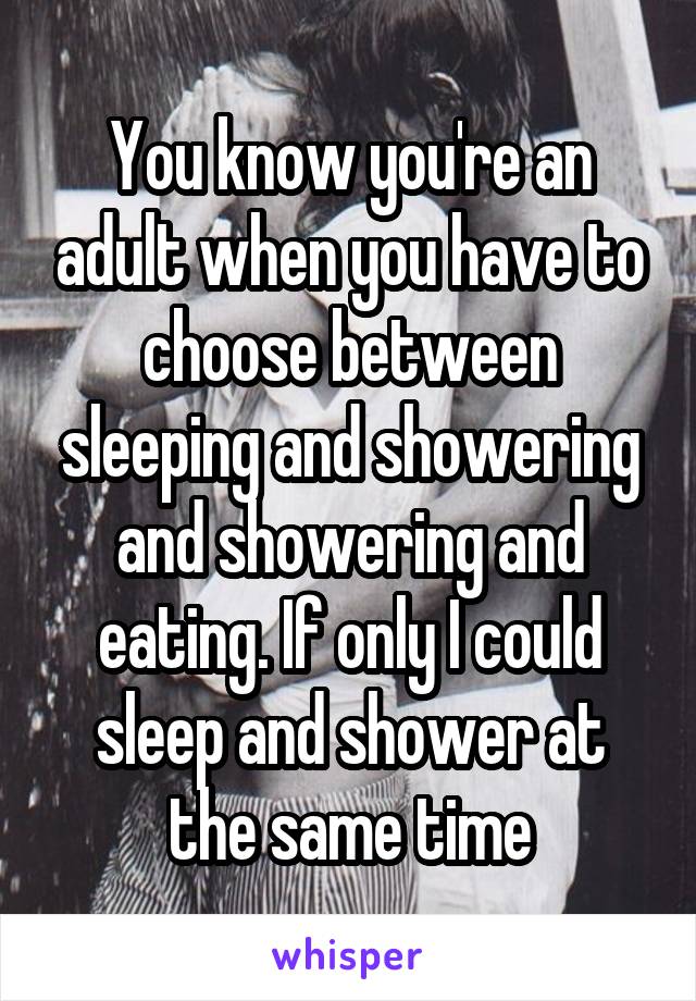You know you're an adult when you have to choose between sleeping and showering and showering and eating. If only I could sleep and shower at the same time