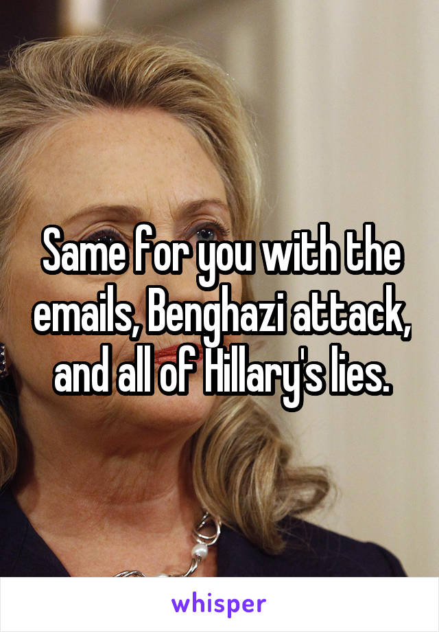 Same for you with the emails, Benghazi attack, and all of Hillary's lies.