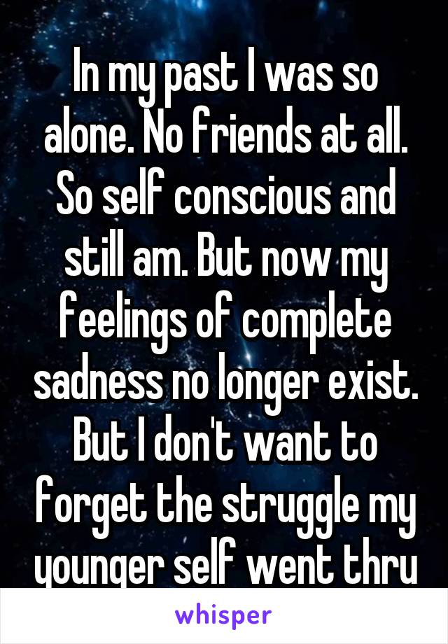 In my past I was so alone. No friends at all. So self conscious and still am. But now my feelings of complete sadness no longer exist. But I don't want to forget the struggle my younger self went thru
