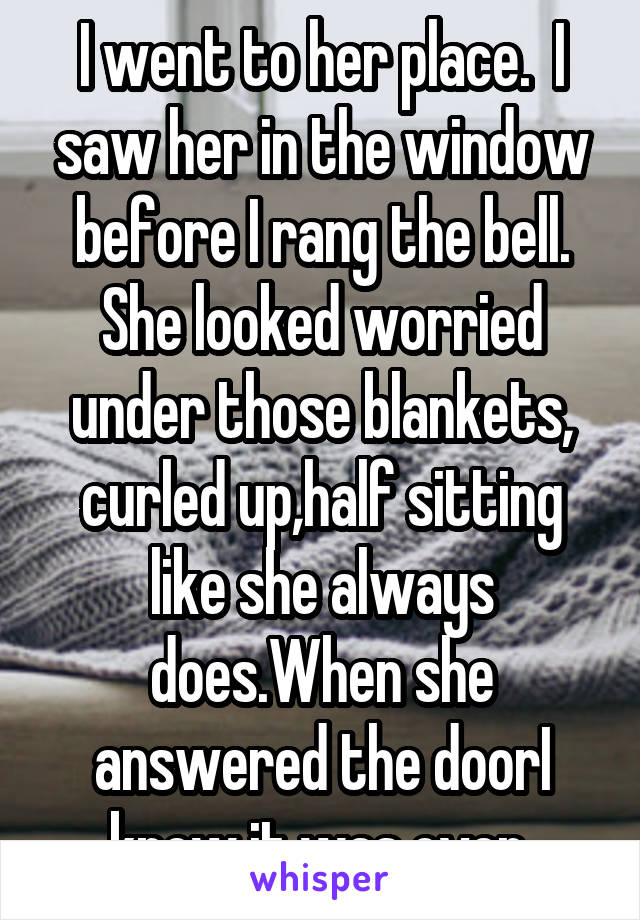 I went to her place.  I saw her in the window before I rang the bell. She looked worried under those blankets, curled up,half sitting like she always does.When she answered the doorI knew it was over 