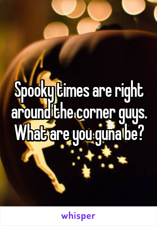 Spooky times are right around the corner guys. What are you guna be?