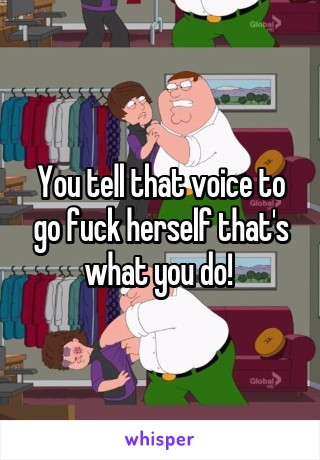 You tell that voice to go fuck herself that's what you do! 
