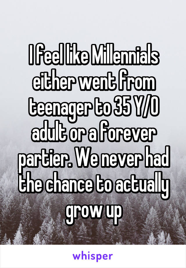 I feel like Millennials either went from teenager to 35 Y/O adult or a forever partier. We never had the chance to actually grow up