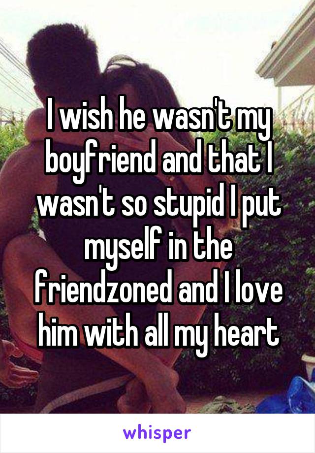 I wish he wasn't my boyfriend and that I wasn't so stupid I put myself in the friendzoned and I love him with all my heart