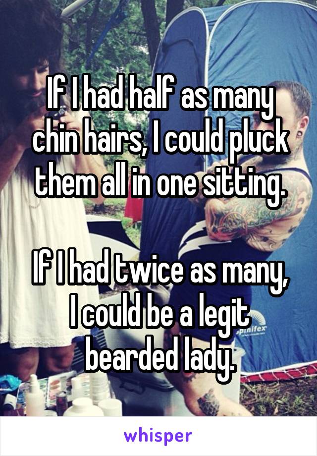 If I had half as many chin hairs, I could pluck them all in one sitting.

If I had twice as many, I could be a legit bearded lady.