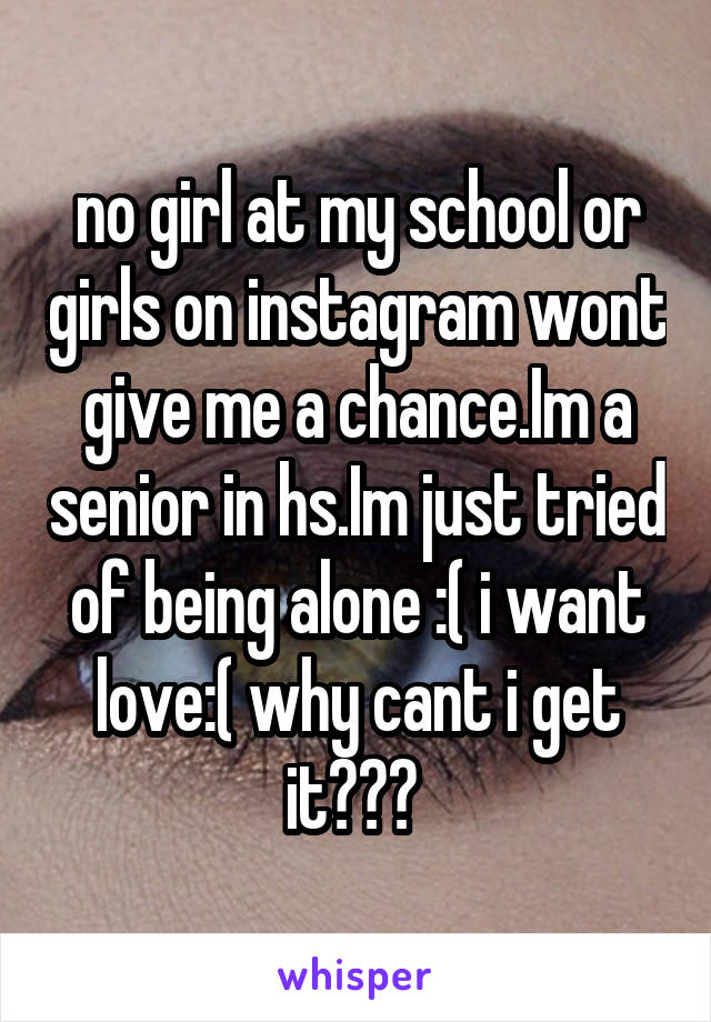 no girl at my school or girls on instagram wont give me a chance.Im a senior in hs.Im just tried of being alone :( i want love:( why cant i get it??? 