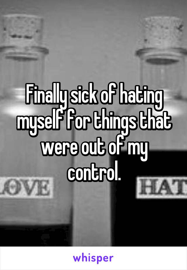 Finally sick of hating myself for things that were out of my control.