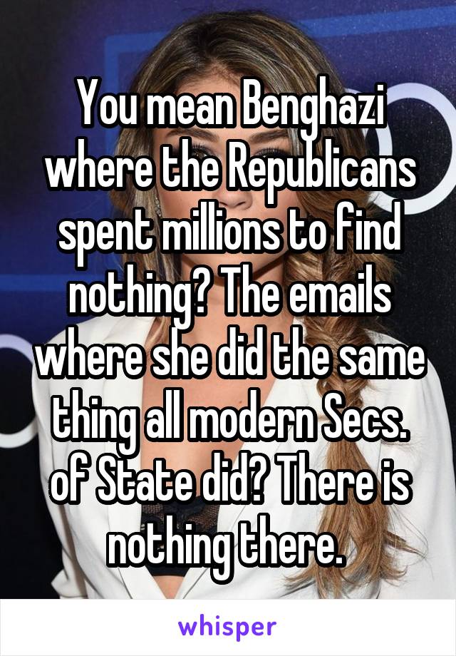 You mean Benghazi where the Republicans spent millions to find nothing? The emails where she did the same thing all modern Secs. of State did? There is nothing there. 