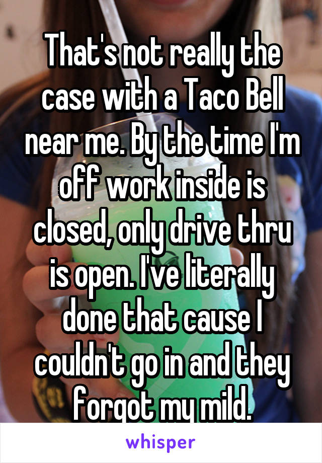 That's not really the case with a Taco Bell near me. By the time I'm off work inside is closed, only drive thru is open. I've literally done that cause I couldn't go in and they forgot my mild.