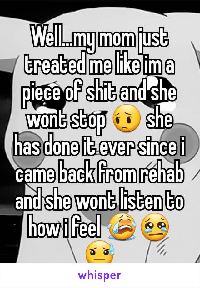 Well...my mom just treated me like im a piece of shit and she wont stop 😔 she has done it ever since i came back from rehab and she wont listen to how i feel 😭😢😓