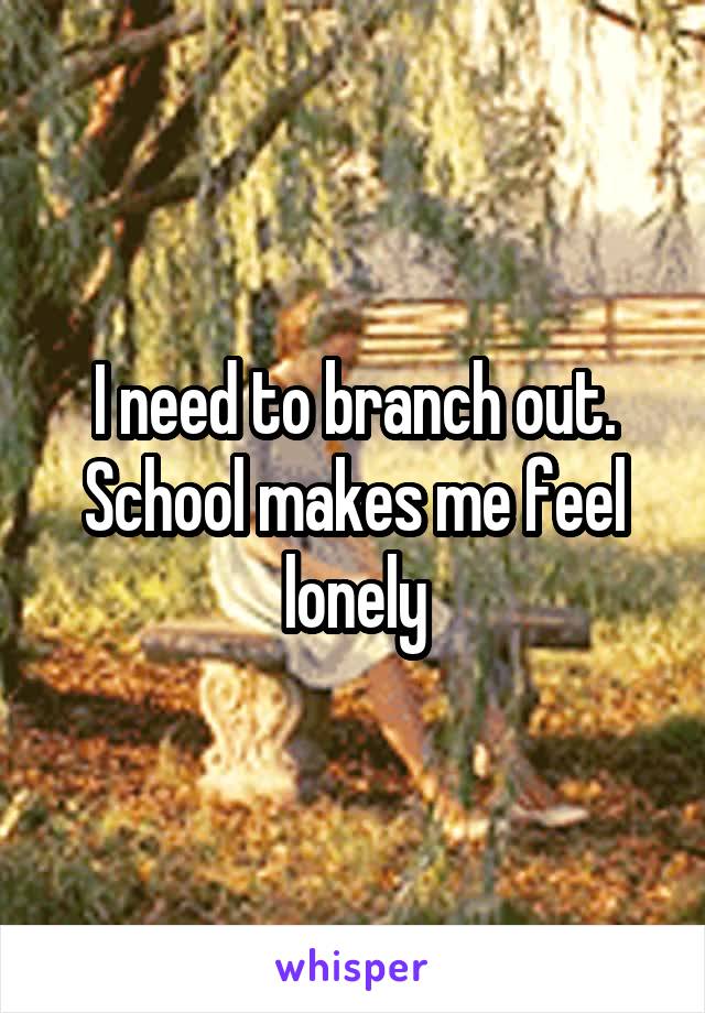 I need to branch out. School makes me feel lonely