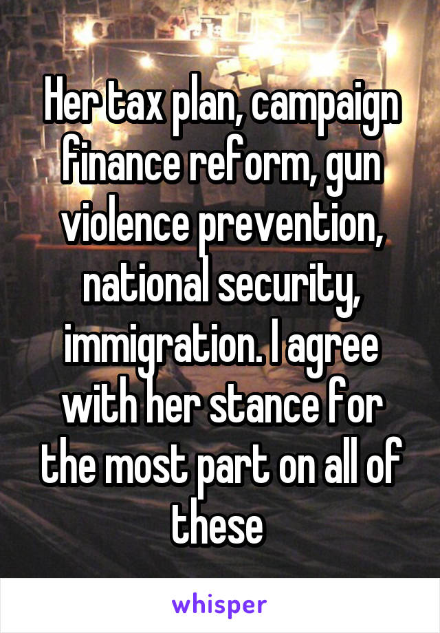 Her tax plan, campaign finance reform, gun violence prevention, national security, immigration. I agree with her stance for the most part on all of these 