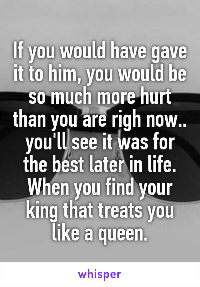 If you would have gave it to him, you would be so much more hurt than you are righ now.. you'll see it was for the best later in life. When you find your king that treats you like a queen.