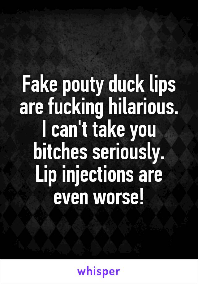Fake pouty duck lips are fucking hilarious.
I can't take you bitches seriously.
Lip injections are even worse!