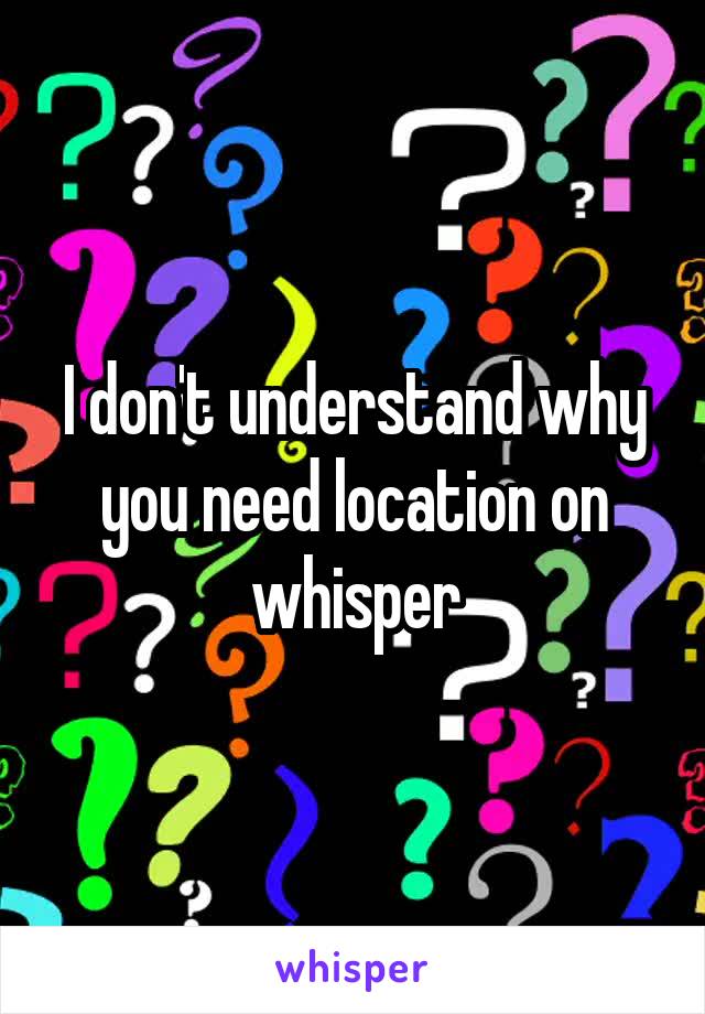 I don't understand why you need location on whisper