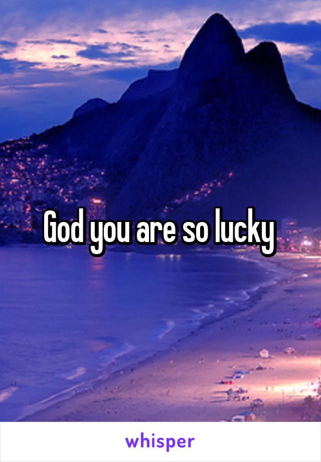 God you are so lucky 