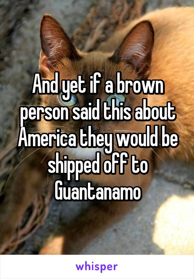 And yet if a brown person said this about America they would be shipped off to Guantanamo