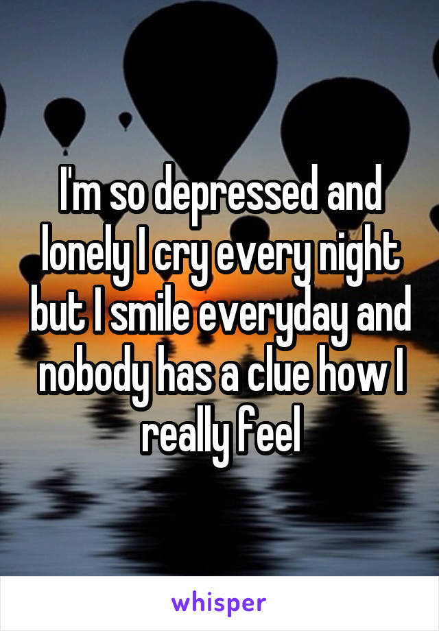 I'm so depressed and lonely I cry every night but I smile everyday and nobody has a clue how I really feel