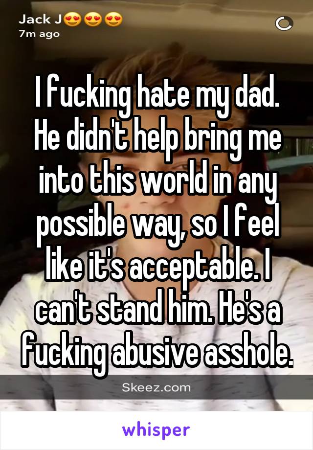 I fucking hate my dad. He didn't help bring me into this world in any possible way, so I feel like it's acceptable. I can't stand him. He's a fucking abusive asshole.