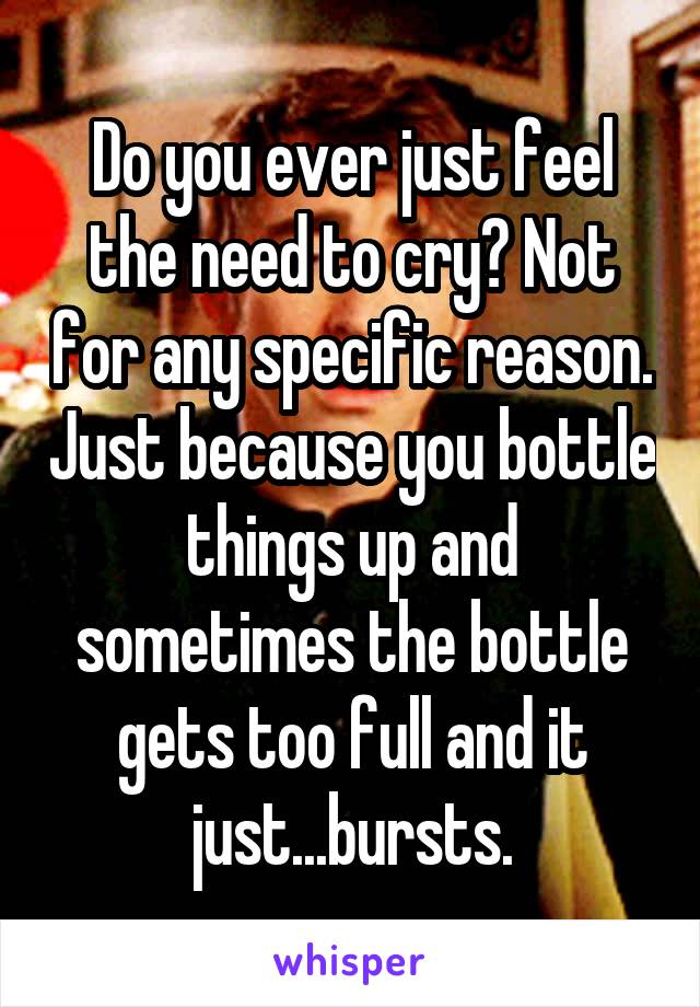 Do you ever just feel the need to cry? Not for any specific reason. Just because you bottle things up and sometimes the bottle gets too full and it just...bursts.