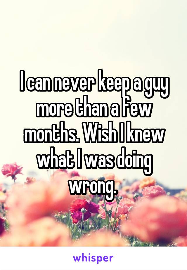 I can never keep a guy more than a few months. Wish I knew what I was doing wrong. 