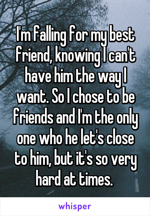 I'm falling for my best friend, knowing I can't have him the way I want. So I chose to be friends and I'm the only one who he let's close to him, but it's so very hard at times. 