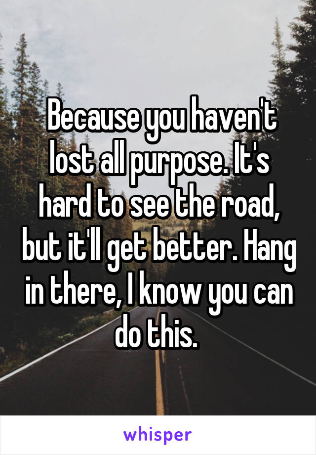  Because you haven't lost all purpose. It's hard to see the road, but it'll get better. Hang in there, I know you can do this. 