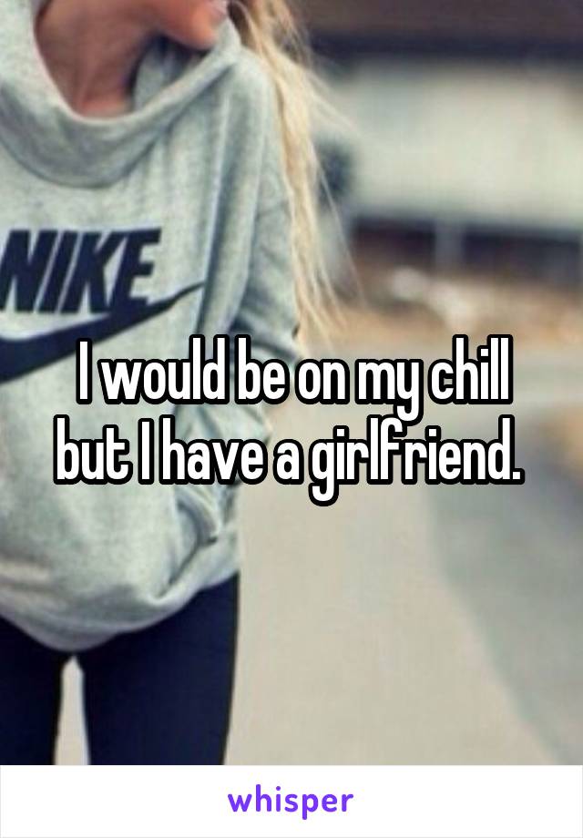 I would be on my chill but I have a girlfriend. 