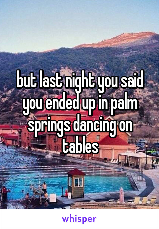 but last night you said you ended up in palm springs dancing on tables
