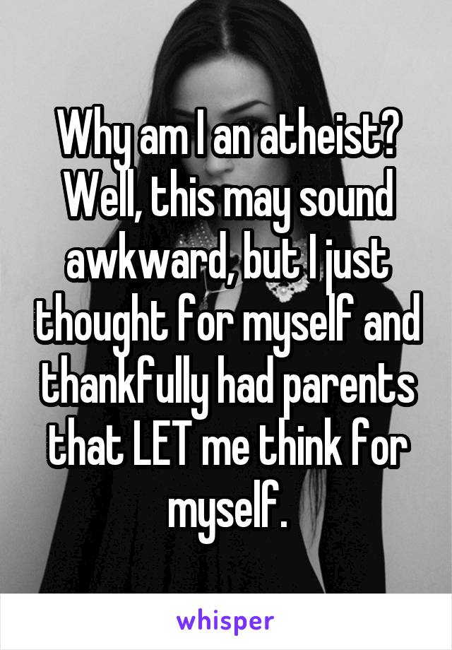 Why am I an atheist? Well, this may sound awkward, but I just thought for myself and thankfully had parents that LET me think for myself.