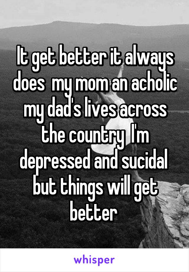 It get better it always does  my mom an acholic my dad's lives across the country  I'm depressed and sucidal  but things will get better 