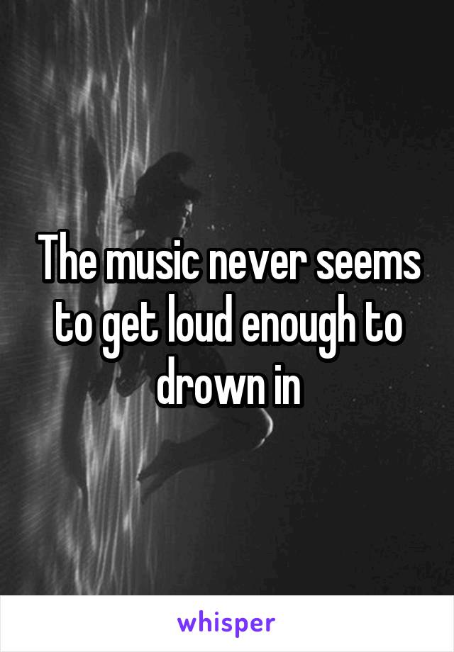 The music never seems to get loud enough to drown in