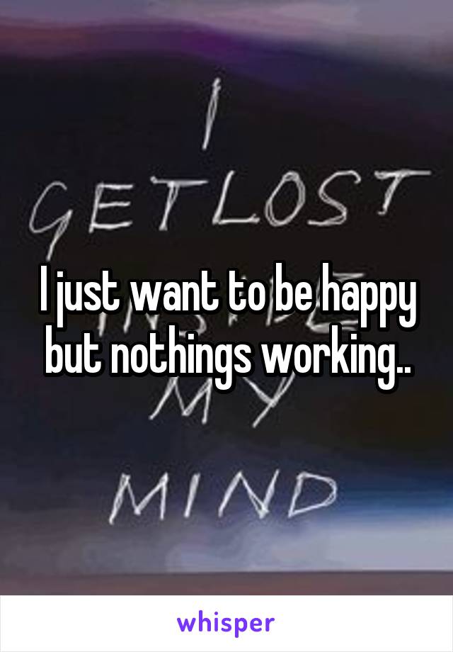 I just want to be happy but nothings working..