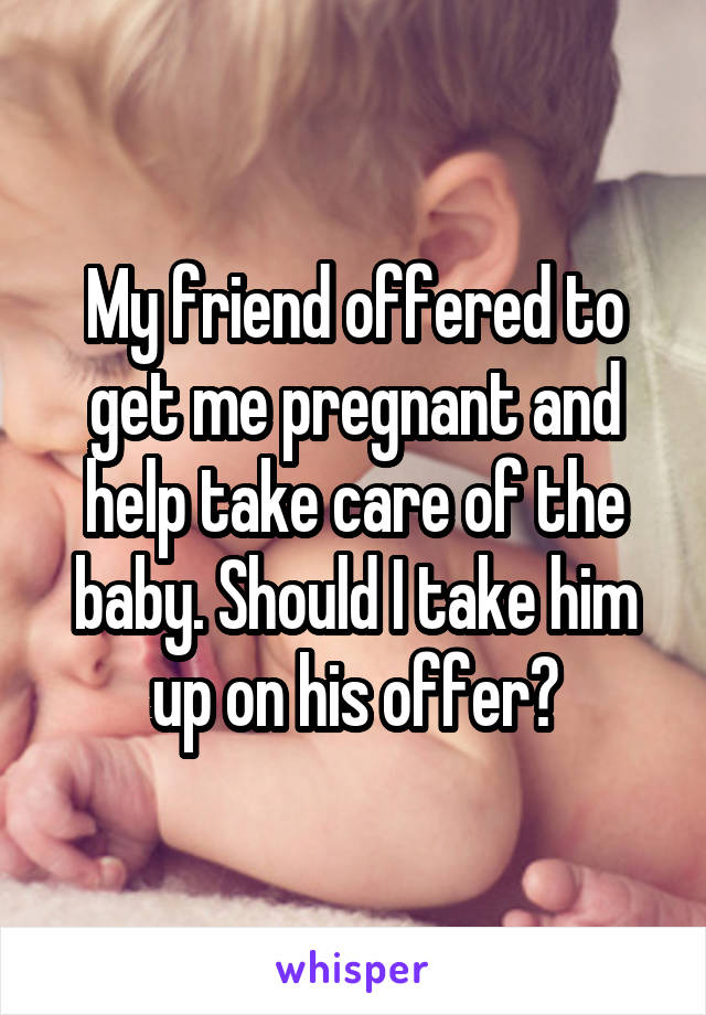 My friend offered to get me pregnant and help take care of the baby. Should I take him up on his offer?