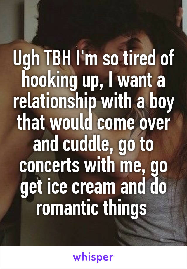 Ugh TBH I'm so tired of hooking up, I want a relationship with a boy that would come over and cuddle, go to concerts with me, go get ice cream and do romantic things 
