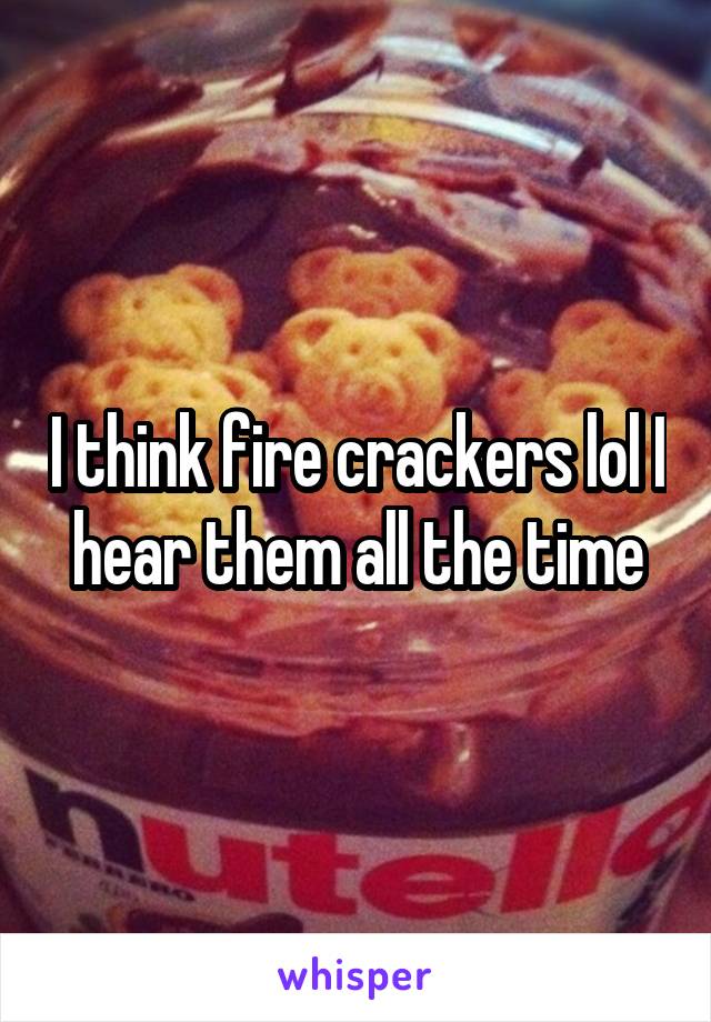 I think fire crackers lol I hear them all the time