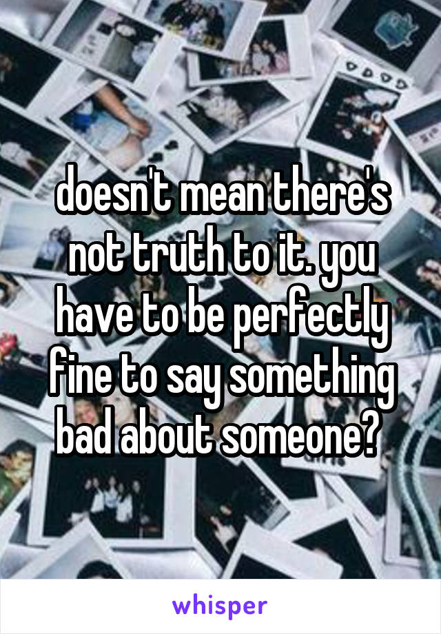 doesn't mean there's not truth to it. you have to be perfectly fine to say something bad about someone? 