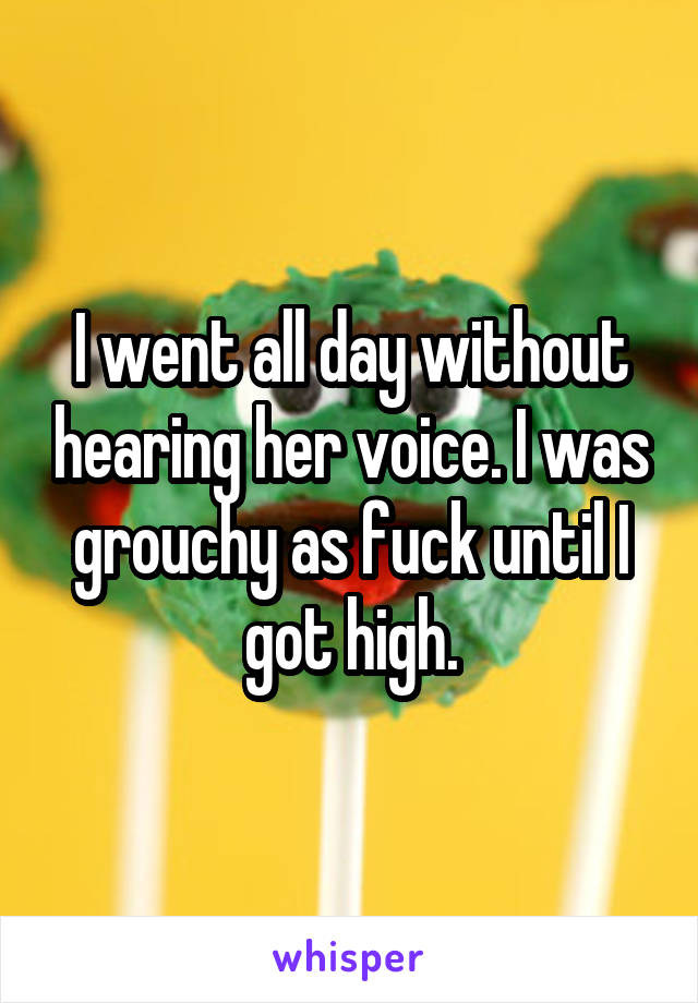 I went all day without hearing her voice. I was grouchy as fuck until I got high.